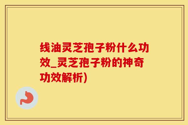 线油灵芝孢子粉什么功效_灵芝孢子粉的神奇功效解析)