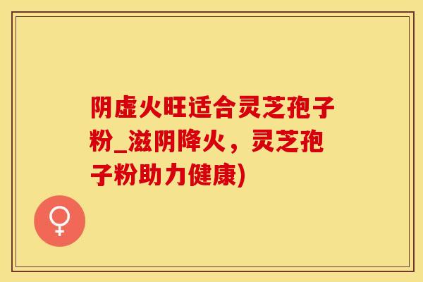 阴虚火旺适合灵芝孢子粉_滋阴降火，灵芝孢子粉助力健康)