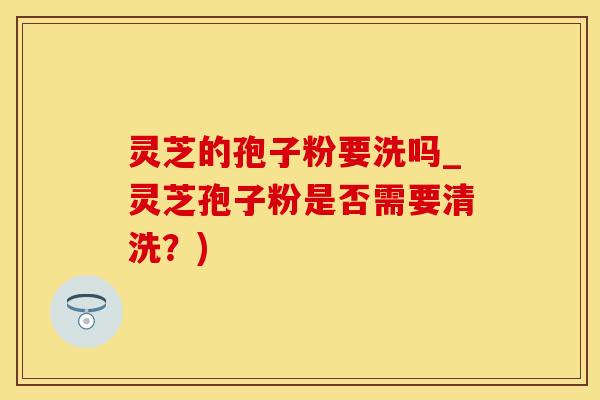 灵芝的孢子粉要洗吗_灵芝孢子粉是否需要清洗？)