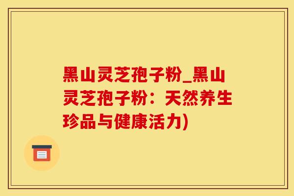 黑山灵芝孢子粉_黑山灵芝孢子粉：天然养生珍品与健康活力)