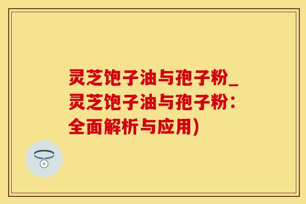 灵芝饱子油与孢子粉_灵芝饱子油与孢子粉：全面解析与应用)