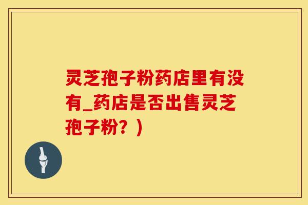 灵芝孢子粉药店里有没有_药店是否出售灵芝孢子粉？)