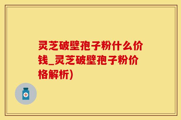 灵芝破壁孢子粉什么价钱_灵芝破壁孢子粉价格解析)