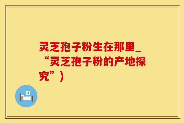 灵芝孢子粉生在那里_“灵芝孢子粉的产地探究”)