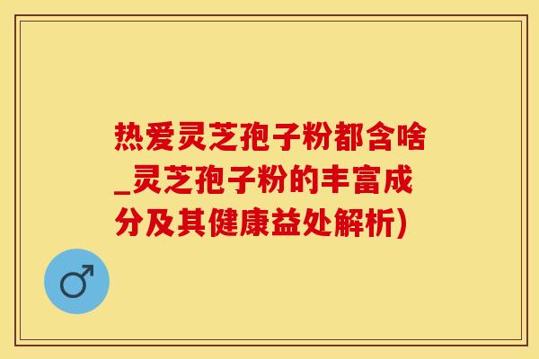热爱灵芝孢子粉都含啥_灵芝孢子粉的丰富成分及其健康益处解析)
