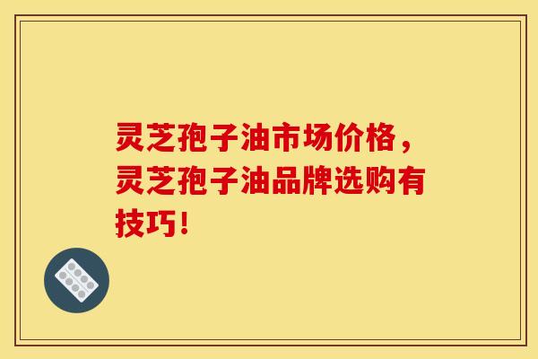 灵芝孢子油市场价格，灵芝孢子油品牌选购有技巧！