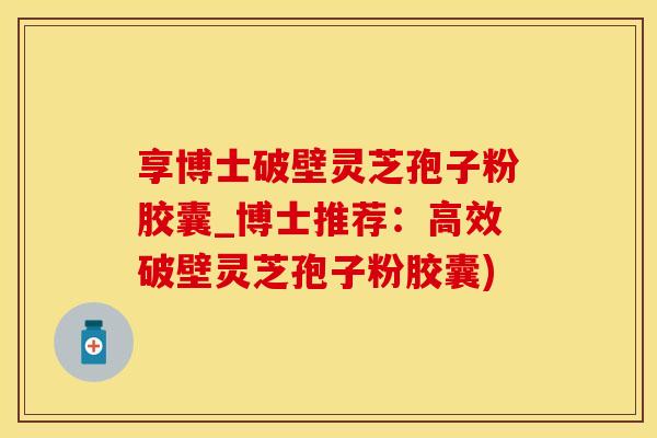 享博士破壁灵芝孢子粉胶囊_博士推荐：高效破壁灵芝孢子粉胶囊)