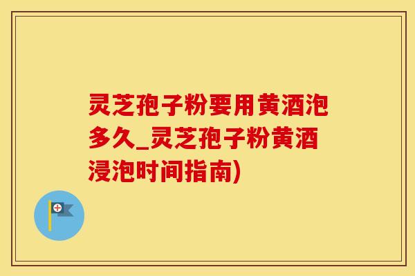 灵芝孢子粉要用黄酒泡多久_灵芝孢子粉黄酒浸泡时间指南)