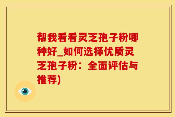 帮我看看灵芝孢子粉哪种好_如何选择优质灵芝孢子粉：全面评估与推荐)