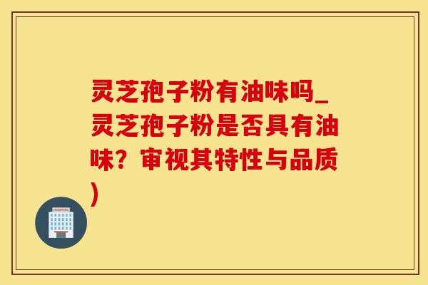 灵芝孢子粉有油味吗_灵芝孢子粉是否具有油味？审视其特性与品质)