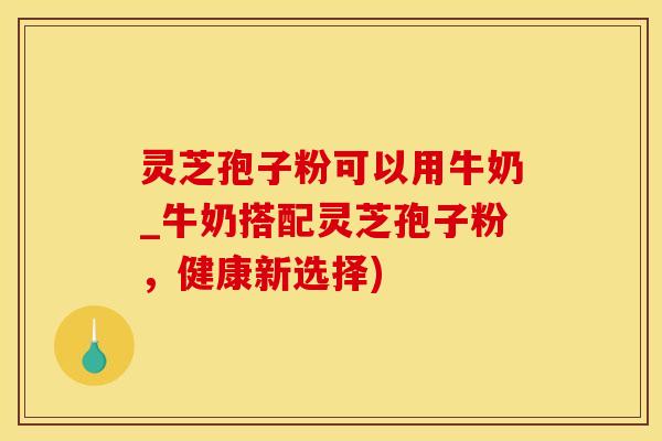 灵芝孢子粉可以用牛奶_牛奶搭配灵芝孢子粉，健康新选择)