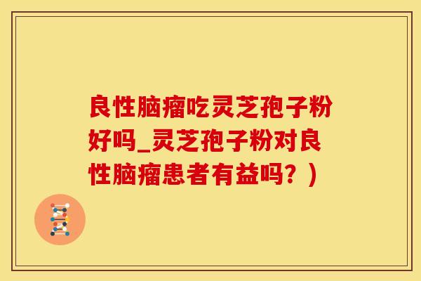 良性脑瘤吃灵芝孢子粉好吗_灵芝孢子粉对良性脑瘤患者有益吗？)