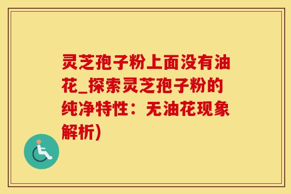 灵芝孢子粉上面没有油花_探索灵芝孢子粉的纯净特性：无油花现象解析)
