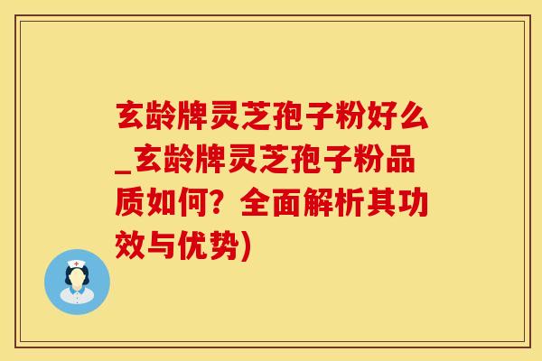 玄龄牌灵芝孢子粉好么_玄龄牌灵芝孢子粉品质如何？全面解析其功效与优势)