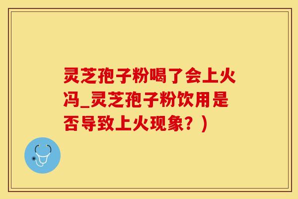 灵芝孢子粉喝了会上火冯_灵芝孢子粉饮用是否导致上火现象？)