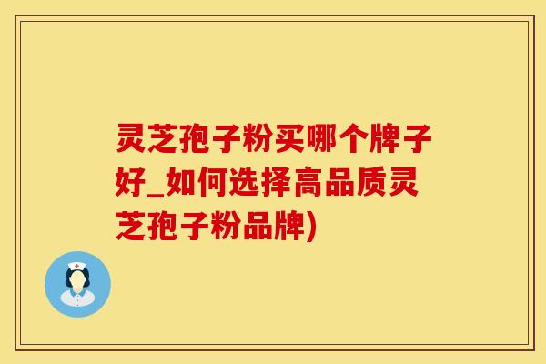 灵芝孢子粉买哪个牌子好_如何选择高品质灵芝孢子粉品牌)