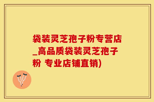 袋装灵芝孢子粉专营店_高品质袋装灵芝孢子粉 专业店铺直销)