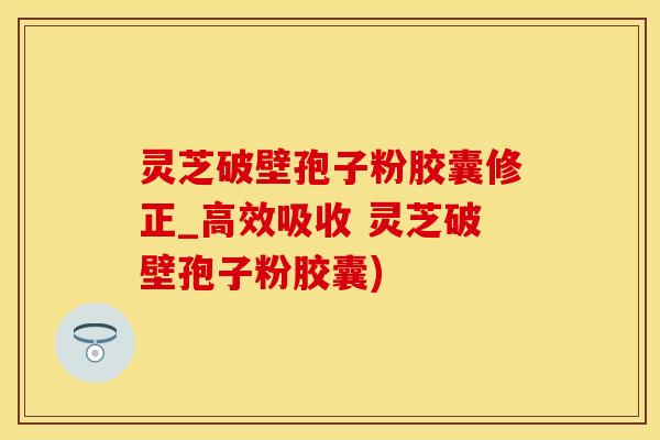 灵芝破壁孢子粉胶囊修正_高效吸收 灵芝破壁孢子粉胶囊)