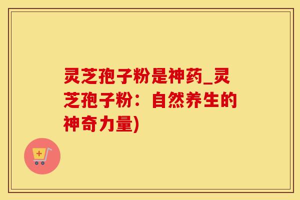 灵芝孢子粉是神药_灵芝孢子粉：自然养生的神奇力量)