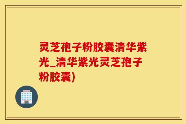 灵芝孢子粉胶囊清华紫光_清华紫光灵芝孢子粉胶囊)