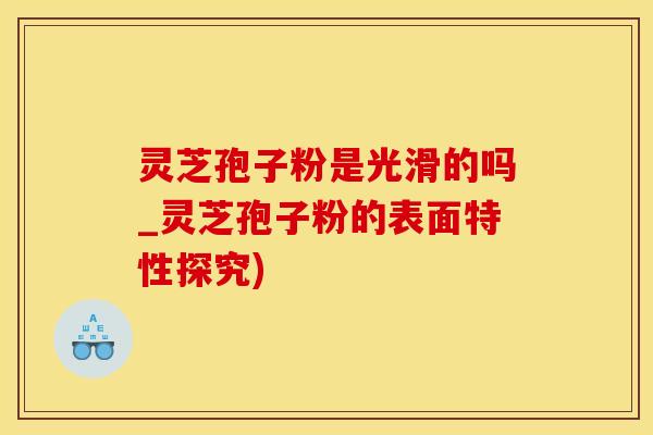 灵芝孢子粉是光滑的吗_灵芝孢子粉的表面特性探究)