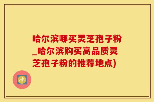 哈尔滨哪买灵芝孢子粉_哈尔滨购买高品质灵芝孢子粉的推荐地点)