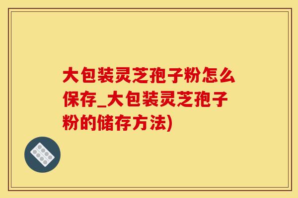 大包装灵芝孢子粉怎么保存_大包装灵芝孢子粉的储存方法)