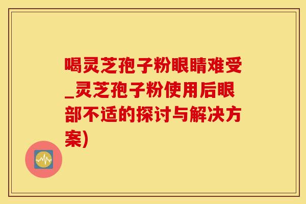 喝灵芝孢子粉眼睛难受_灵芝孢子粉使用后眼部不适的探讨与解决方案)