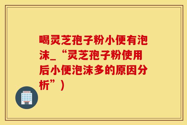 喝灵芝孢子粉小便有泡沫_“灵芝孢子粉使用后小便泡沫多的原因分析”)