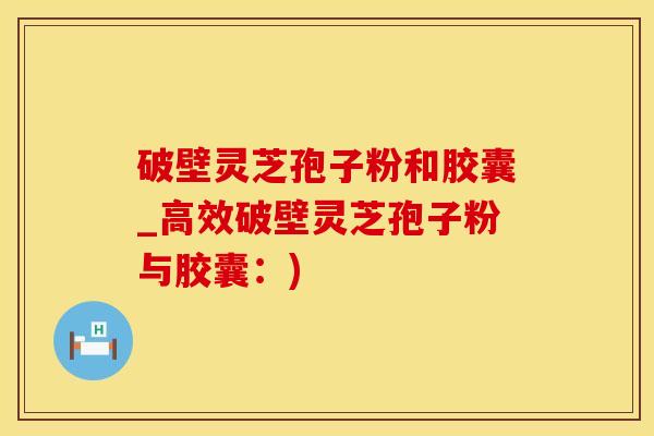 破壁灵芝孢子粉和胶囊_高效破壁灵芝孢子粉与胶囊：)