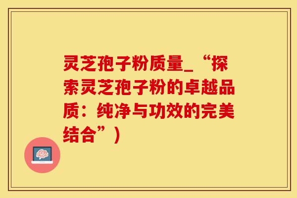 灵芝孢子粉质量_“探索灵芝孢子粉的卓越品质：纯净与功效的完美结合”)