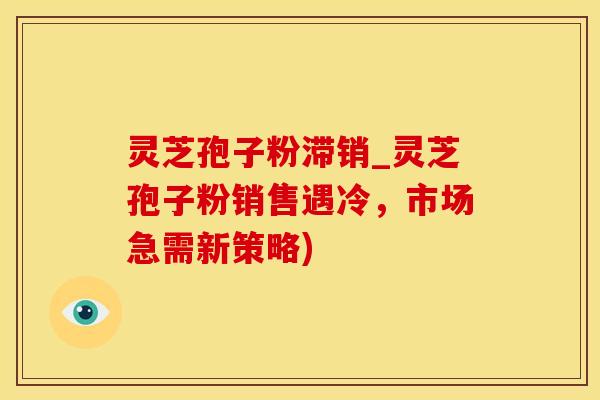灵芝孢子粉滞销_灵芝孢子粉销售遇冷，市场急需新策略)