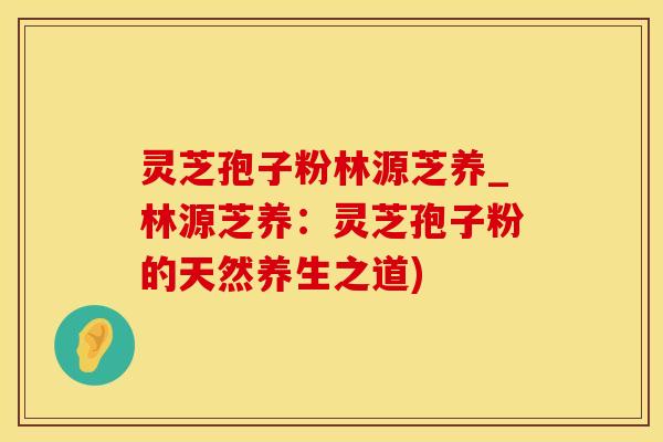 灵芝孢子粉林源芝养_林源芝养：灵芝孢子粉的天然养生之道)