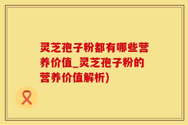 灵芝孢子粉都有哪些营养价值_灵芝孢子粉的营养价值解析)