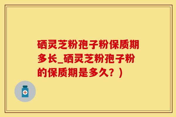 硒灵芝粉孢子粉保质期多长_硒灵芝粉孢子粉的保质期是多久？)