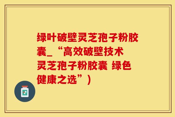 绿叶破壁灵芝孢子粉胶囊_“高效破壁技术 灵芝孢子粉胶囊 绿色健康之选”)