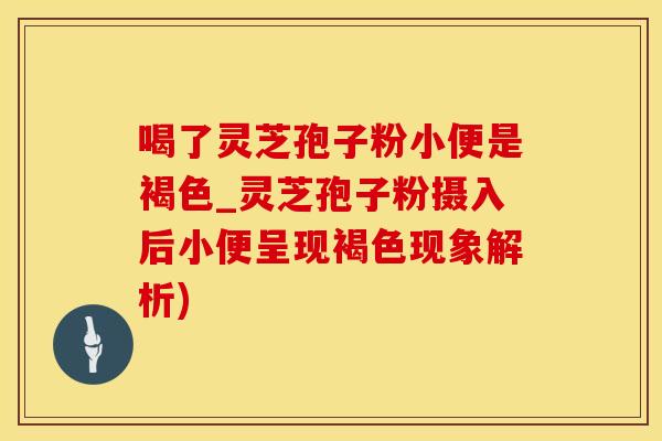 喝了灵芝孢子粉小便是褐色_灵芝孢子粉摄入后小便呈现褐色现象解析)