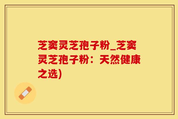 芝窦灵芝孢子粉_芝窦灵芝孢子粉：天然健康之选)