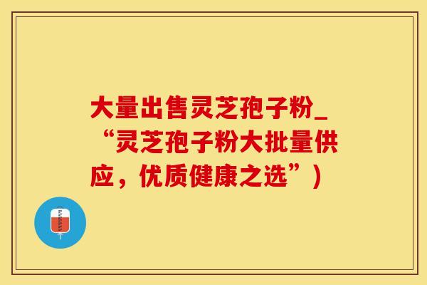 大量出售灵芝孢子粉_“灵芝孢子粉大批量供应，优质健康之选”)
