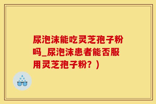 尿泡沫能吃灵芝孢子粉吗_尿泡沫患者能否服用灵芝孢子粉？)