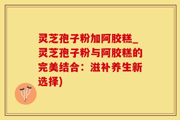 灵芝孢子粉加阿胶糕_灵芝孢子粉与阿胶糕的完美结合：滋补养生新选择)