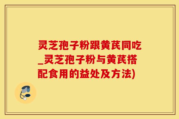 灵芝孢子粉跟黄芪同吃_灵芝孢子粉与黄芪搭配食用的益处及方法)