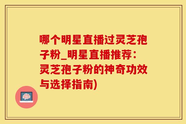 哪个明星直播过灵芝孢子粉_明星直播推荐：灵芝孢子粉的神奇功效与选择指南)
