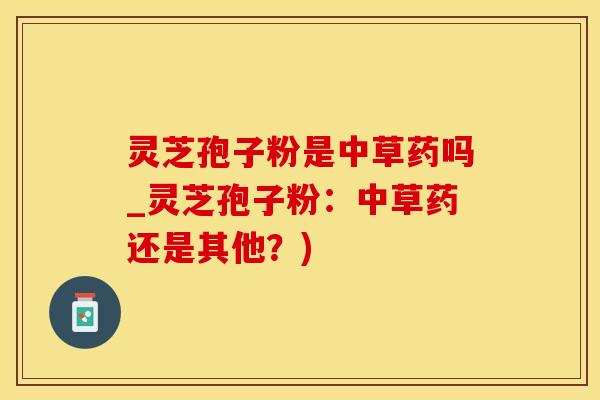 灵芝孢子粉是中草药吗_灵芝孢子粉：中草药还是其他？)