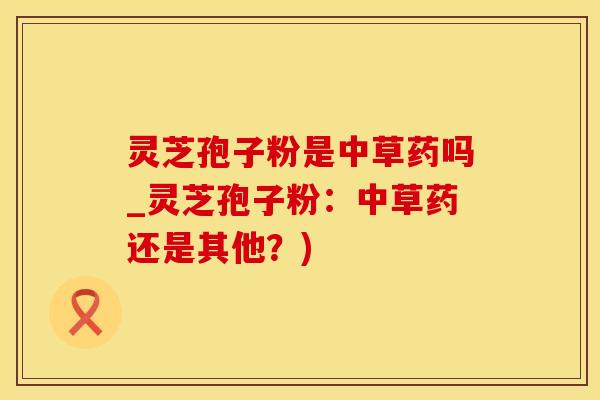 灵芝孢子粉是中草药吗_灵芝孢子粉：中草药还是其他？)