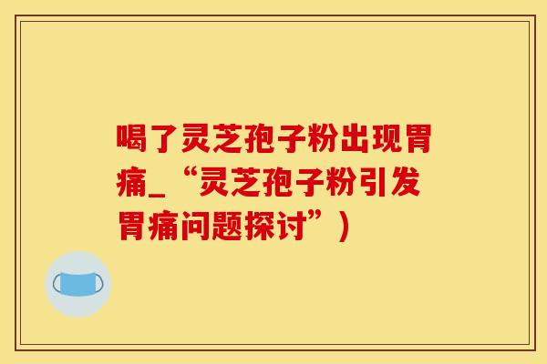 喝了灵芝孢子粉出现胃痛_“灵芝孢子粉引发胃痛问题探讨”)