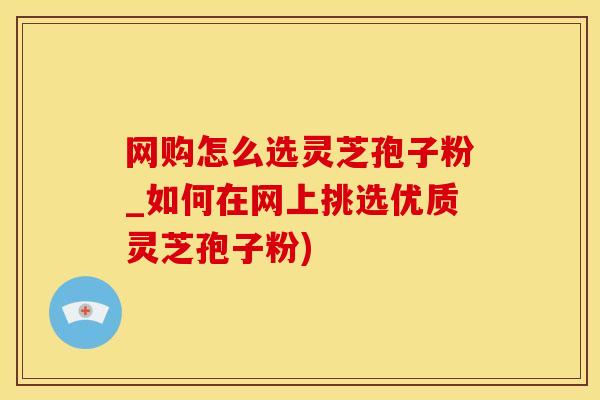 网购怎么选灵芝孢子粉_如何在网上挑选优质灵芝孢子粉)