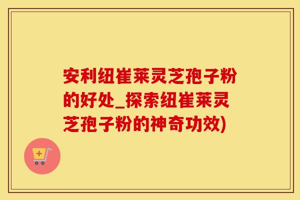 安利纽崔莱灵芝孢子粉的好处_探索纽崔莱灵芝孢子粉的神奇功效)