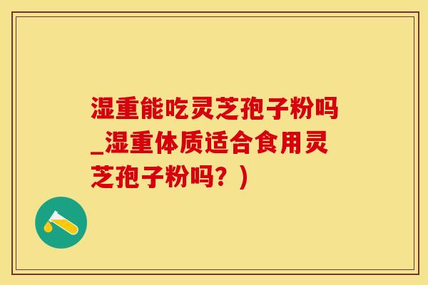 湿重能吃灵芝孢子粉吗_湿重体质适合食用灵芝孢子粉吗？)