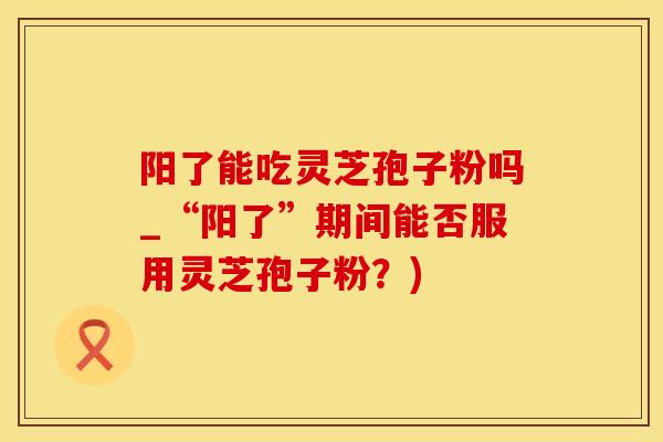 阳了能吃灵芝孢子粉吗_“阳了”期间能否服用灵芝孢子粉？)